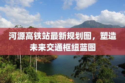 河源高鐵站最新規(guī)劃圖，塑造未來交通樞紐藍圖