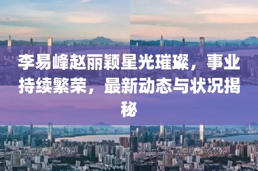 李易峰趙麗穎星光璀璨，事業持續繁榮，最新動態與狀況揭秘