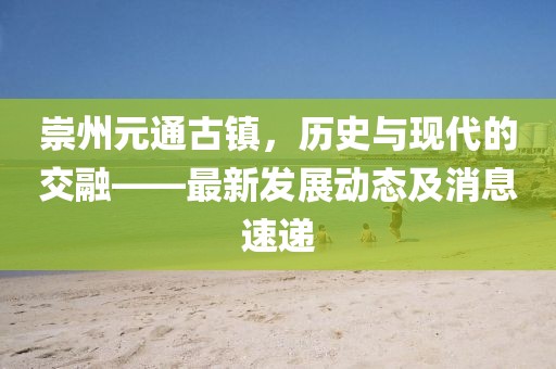 崇州元通古鎮,歷史與現代的交融——最新發展動態及消息速遞