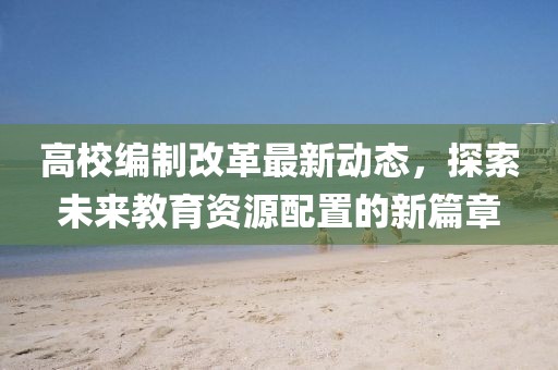 高校編制改革最新動態(tài),探索未來教育資源配置的新篇章