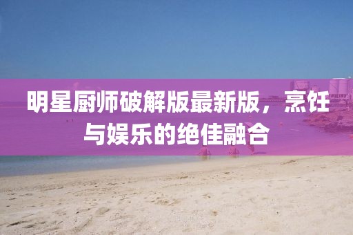 明星廚師破解版最新版,烹飪與娛樂的絕佳融合