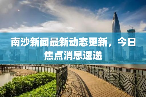南沙新聞最新動態更新,今日焦點消息速遞
