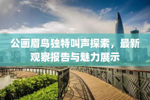 公畫眉鳥獨特叫聲探索,最新觀察報告與魅力展示