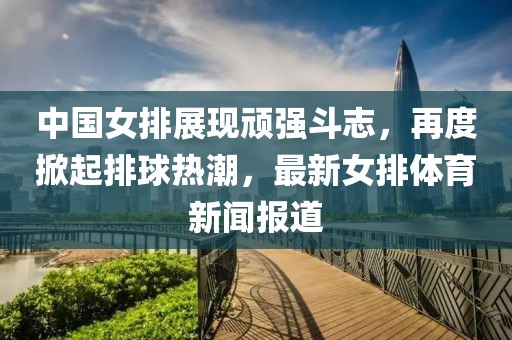中國女排展現頑強斗志,再度掀起排球熱潮,最新女排體育新聞報道