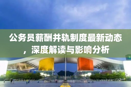 公務員薪酬并軌制度最新動態,深度解讀與影響分析