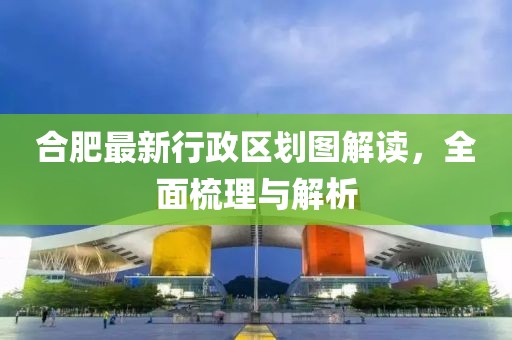 合肥最新行政區(qū)劃圖解讀,全面梳理與解析