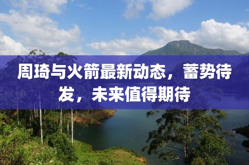 周琦與火箭最新動態,蓄勢待發,未來值得期待
