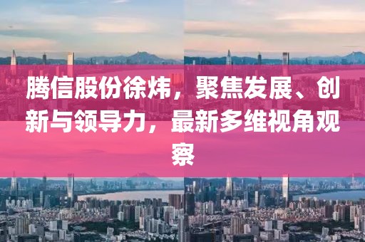 騰信股份徐煒,聚焦發展、創新與領導力,最新多維視角觀察