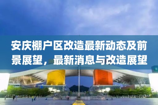 安慶棚戶區(qū)改造最新動(dòng)態(tài)及前景展望,最新消息與改造展望