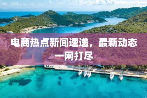電商熱點新聞速遞,最新動態一網打盡