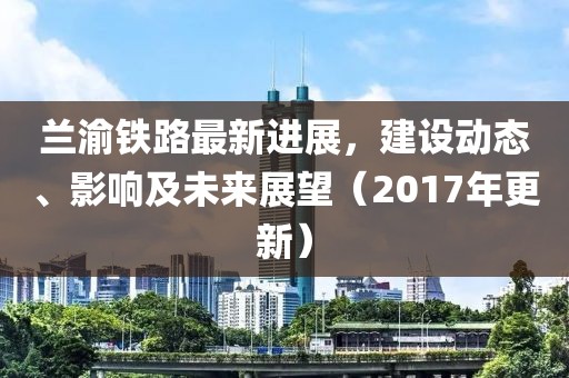 蘭渝鐵路最新進(jìn)展,建設(shè)動(dòng)態(tài)、影響及未來(lái)展望(2017年更新)