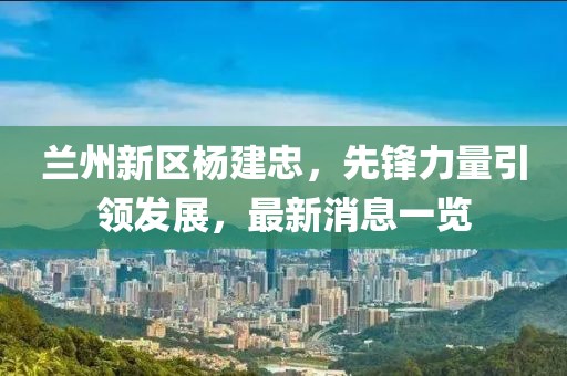 蘭州新區(qū)楊建忠,先鋒力量引領(lǐng)發(fā)展,最新消息一覽