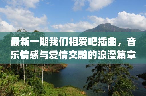 最新一期我們相愛(ài)吧插曲,音樂(lè)情感與愛(ài)情交融的浪漫篇章