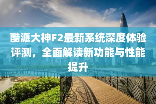 酷派大神F2最新系統(tǒng)深度體驗評測,全面解讀新功能與性能提升