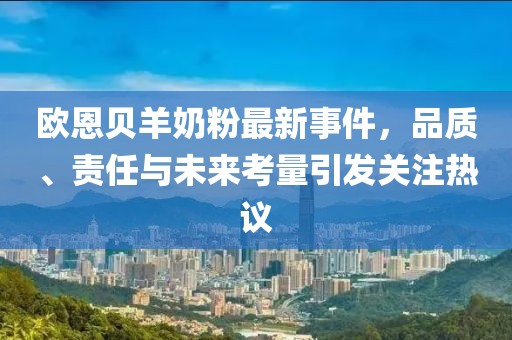 歐恩貝羊奶粉最新事件，品質(zhì)、責(zé)任與未來考量引發(fā)關(guān)注熱議