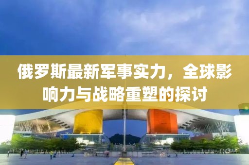 俄羅斯最新軍事實力,全球影響力與戰略重塑的探討