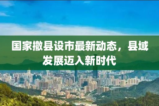 國家撤縣設市最新動態,縣域發展邁入新時代