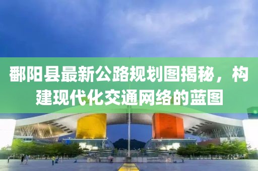 鄱陽縣最新公路規劃圖揭秘,構建現代化交通網絡的藍圖