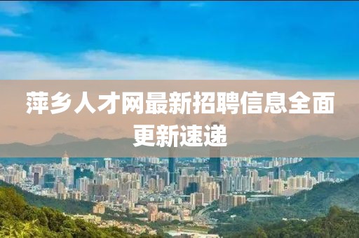 萍鄉人才網最新招聘信息全面更新速遞