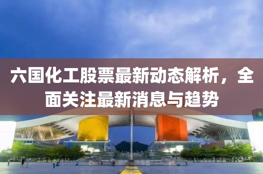 六國化工股票最新動態(tài)解析,全面關(guān)注最新消息與趨勢