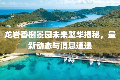 龍巖香榭景園未來繁華揭秘，最新動態與消息速遞