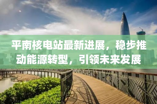 平南核電站最新進展,穩(wěn)步推動能源轉(zhuǎn)型,引領未來發(fā)展
