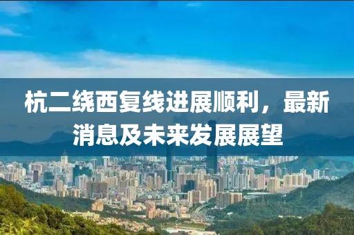 杭二繞西復線進展順利,最新消息及未來發展展望