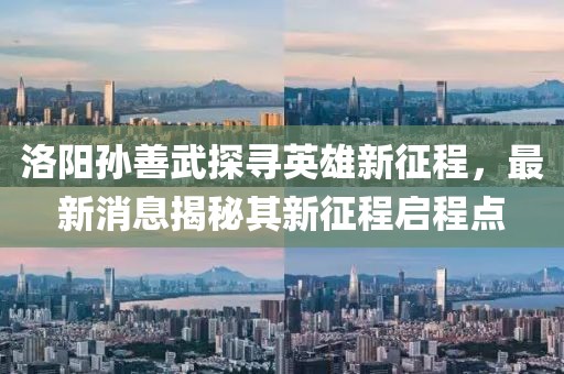 洛陽孫善武探尋英雄新征程，最新消息揭秘其新征程啟程點