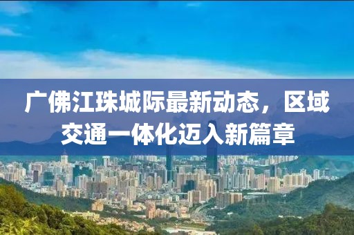 廣佛江珠城際最新動(dòng)態(tài),區(qū)域交通一體化邁入新篇章