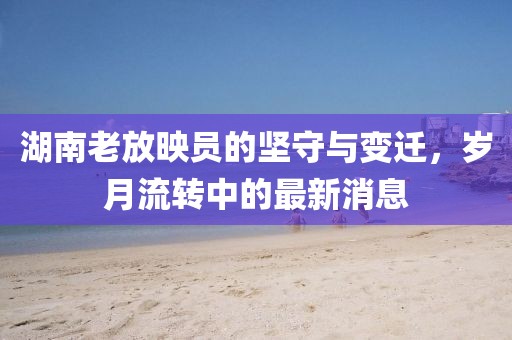 湖南老放映員的堅守與變遷,歲月流轉中的最新消息