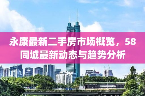 永康最新二手房市場概覽，58同城最新動態與趨勢分析