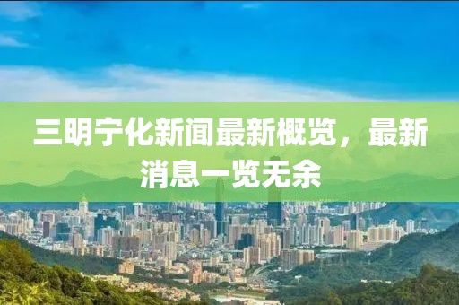 三明寧化新聞最新概覽，最新消息一覽無余