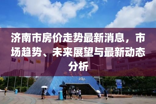 濟南市房價走勢最新消息,市場趨勢、未來展望與最新動態分析