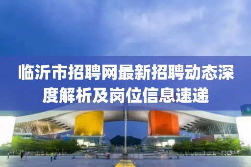 臨沂市招聘網(wǎng)最新招聘動(dòng)態(tài)深度解析及崗位信息速遞