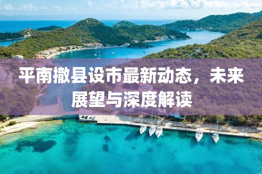 平南撤縣設(shè)市最新動態(tài),未來展望與深度解讀