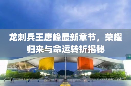龍刺兵王唐峰最新章節,榮耀歸來與命運轉折揭秘