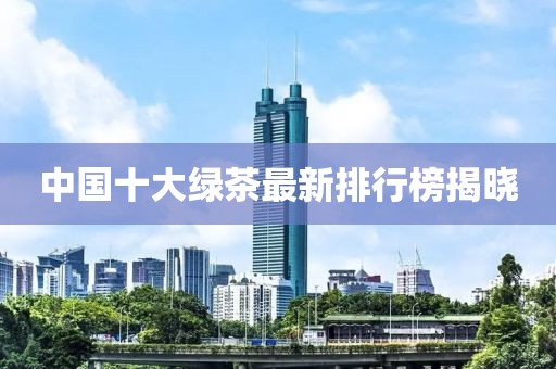 中國十大綠茶最新排行榜揭曉
