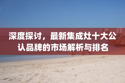 深度探討,最新集成灶十大公認品牌的市場解析與排名