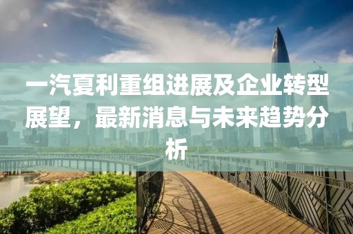 一汽夏利重組進展及企業轉型展望,最新消息與未來趨勢分析