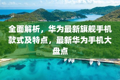 全面解析,華為最新旗艦手機款式及特點,最新華為手機大盤點