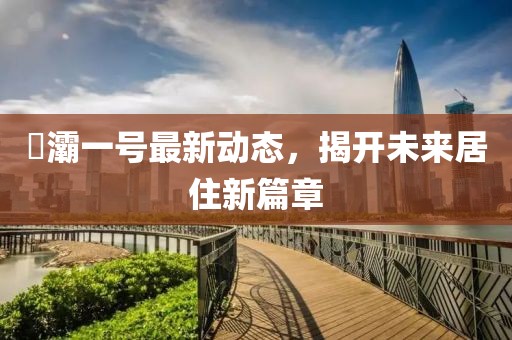 浐灞一號(hào)最新動(dòng)態(tài),揭開未來居住新篇章