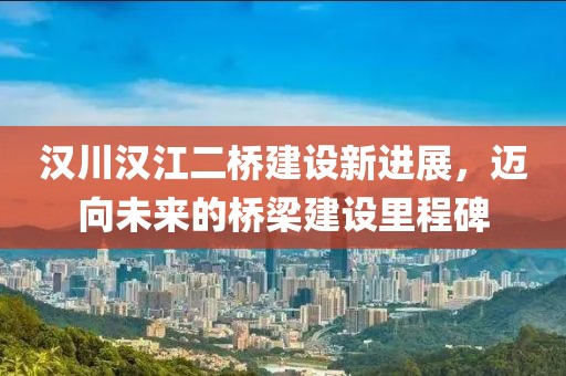 漢川漢江二橋建設(shè)新進(jìn)展,邁向未來(lái)的橋梁建設(shè)里程碑