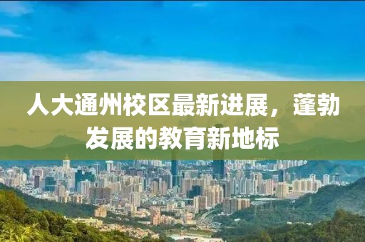 人大通州校區(qū)最新進展,蓬勃發(fā)展的教育新地標(biāo)