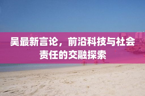 吳最新言論,前沿科技與社會責(zé)任的交融探索