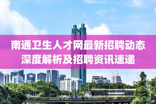 南通衛生人才網最新招聘動態深度解析及招聘資訊速遞