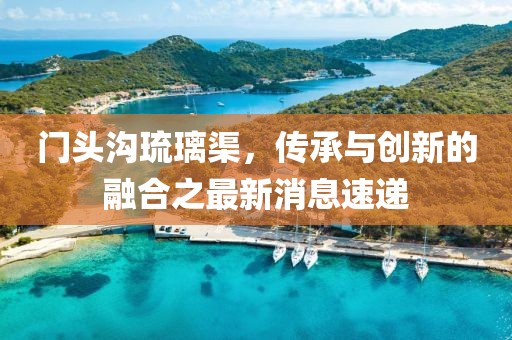 門頭溝琉璃渠,傳承與創新的融合之最新消息速遞