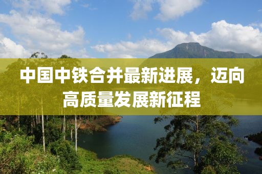 中國(guó)中鐵合并最新進(jìn)展,邁向高質(zhì)量發(fā)展新征程