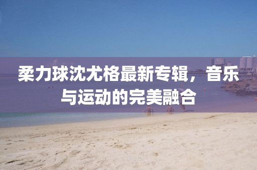 柔力球沈尤格最新專輯,音樂與運動的完美融合