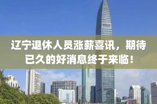 遼寧退休人員漲薪喜訊,期待已久的好消息終于來臨!