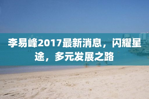 李易峰2017最新消息,閃耀星途,多元發展之路